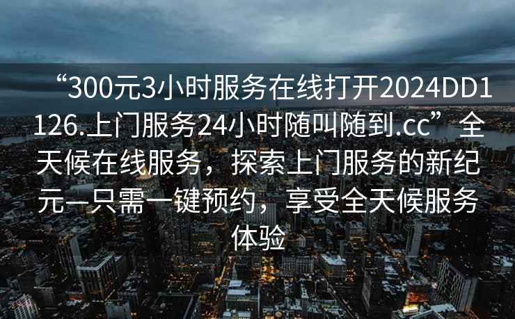 “300元3小時服務在線打開2024DD1126.上門服務24小時隨叫隨到.cc”全天候在線服務，探索上門服務的新紀元—只需一鍵預約，享受全天候服務體驗