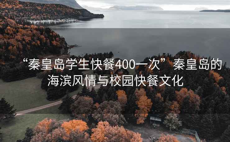 “秦皇島學生快餐400一次”秦皇島的海濱風情與校園快餐文化