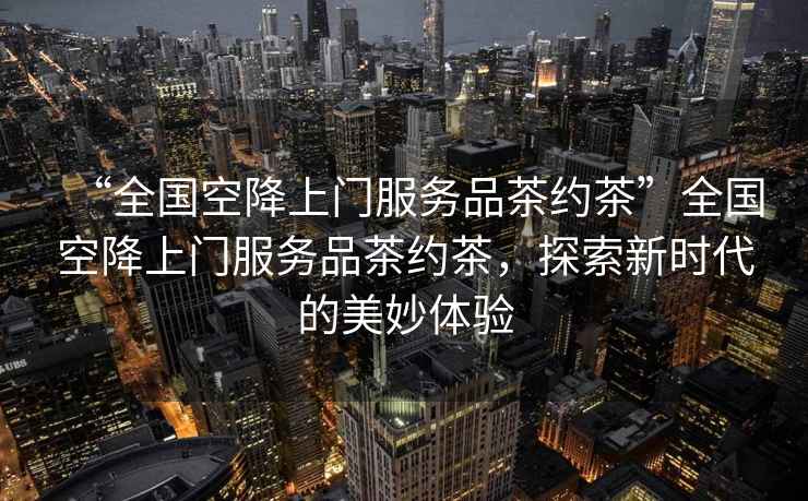“全國空降上門服務品茶約茶”全國空降上門服務品茶約茶，探索新時代的美妙體驗