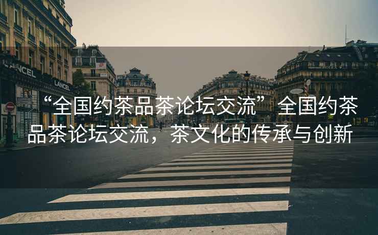 “全國約茶品茶論壇交流”全國約茶品茶論壇交流，茶文化的傳承與創(chuàng)新