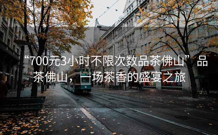 “700元3小時(shí)不限次數(shù)品茶佛山”品茶佛山，一場茶香的盛宴之旅