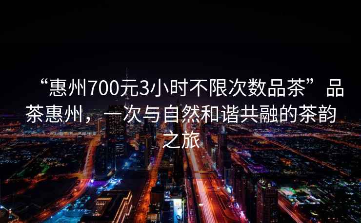 “惠州700元3小時不限次數品茶”品茶惠州，一次與自然和諧共融的茶韻之旅