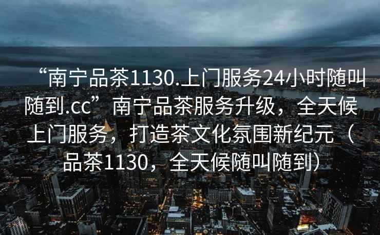“南寧品茶1130.上門服務24小時隨叫隨到.cc”南寧品茶服務升級，全天候上門服務，打造茶文化氛圍新紀元（品茶1130，全天候隨叫隨到）