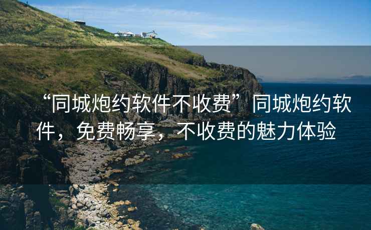 “同城炮約軟件不收費”同城炮約軟件，免費暢享，不收費的魅力體驗