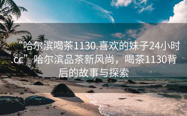 “哈爾濱喝茶1130.喜歡的妹子24小時.cc”哈爾濱品茶新風尚，喝茶1130背后的故事與探索