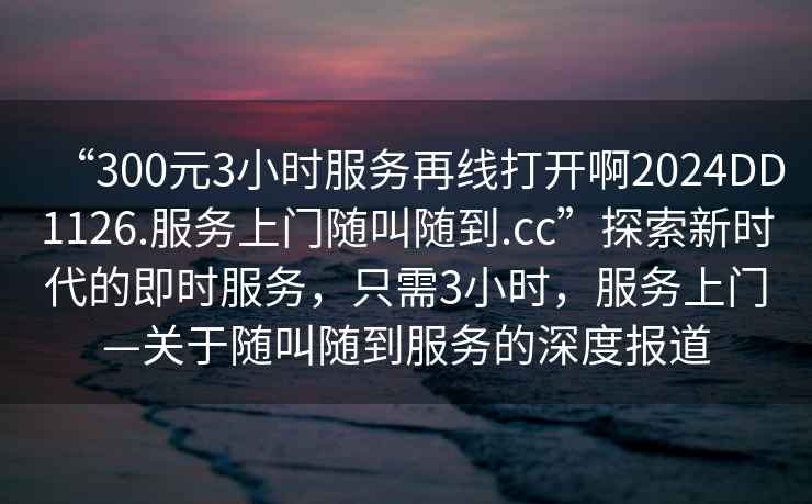 “300元3小時服務再線打開啊2024DD1126.服務上門隨叫隨到.cc”探索新時代的即時服務，只需3小時，服務上門—關于隨叫隨到服務的深度報道
