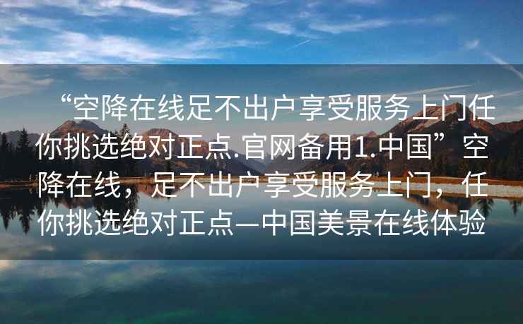 “空降在線足不出戶享受服務上門任你挑選絕對正點.官網備用1.中國”空降在線，足不出戶享受服務上門，任你挑選絕對正點—中國美景在線體驗