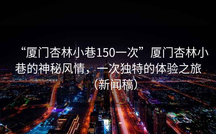 “廈門杏林小巷150一次”廈門杏林小巷的神秘風情，一次獨特的體驗之旅（新聞稿）