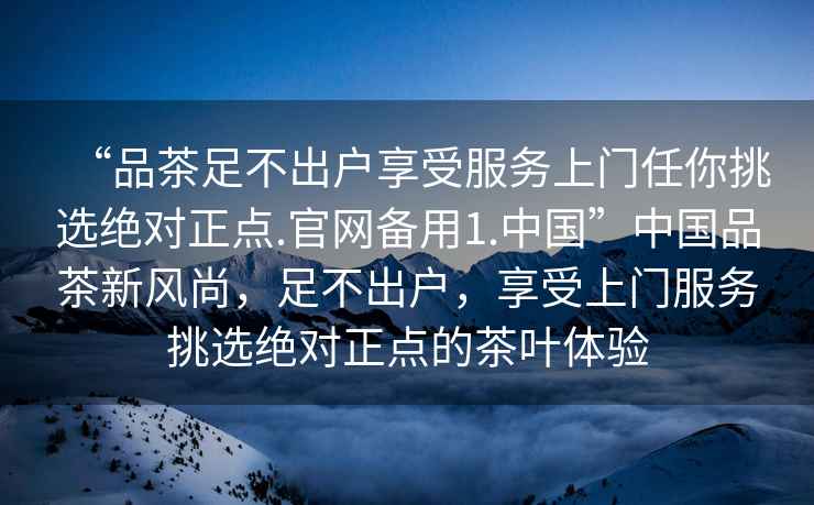 “品茶足不出戶享受服務(wù)上門任你挑選絕對正點.官網(wǎng)備用1.中國”中國品茶新風(fēng)尚，足不出戶，享受上門服務(wù)挑選絕對正點的茶葉體驗