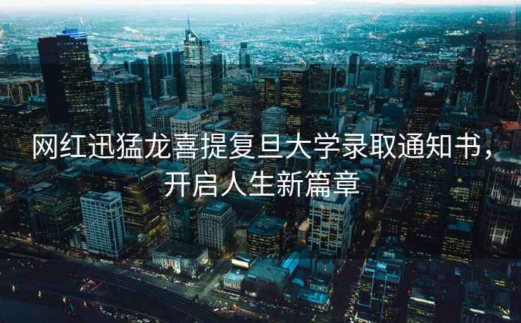 網紅迅猛龍喜提復旦大學錄取通知書，開啟人生新篇章