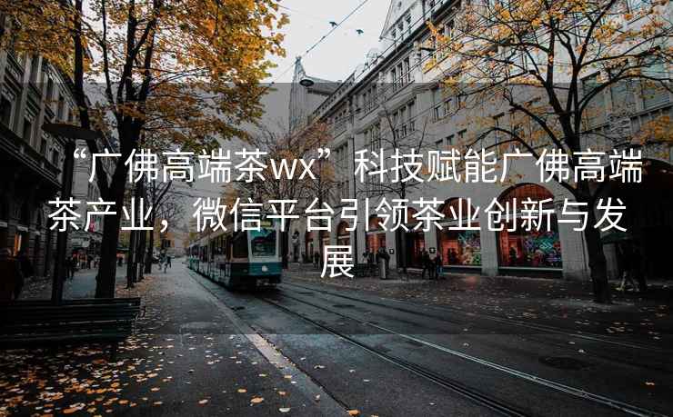 “廣佛高端茶wx”科技賦能廣佛高端茶產業，微信平臺引領茶業創新與發展