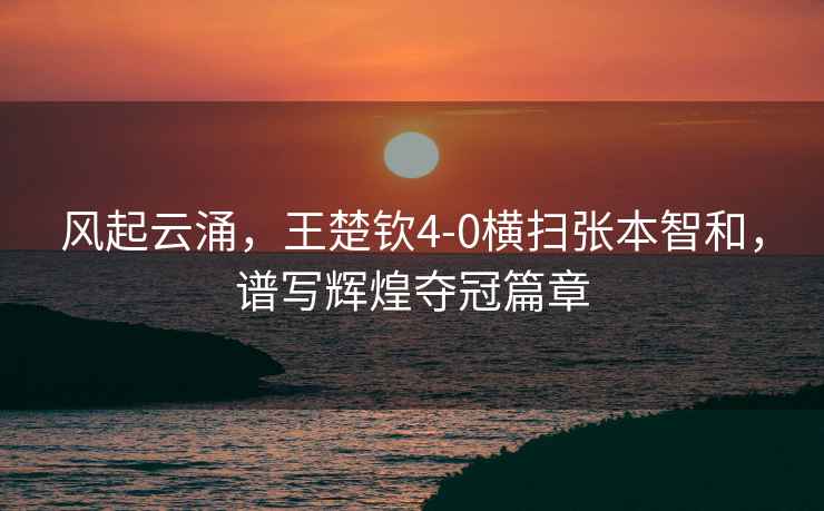 風起云涌，王楚欽4-0橫掃張本智和，譜寫輝煌奪冠篇章