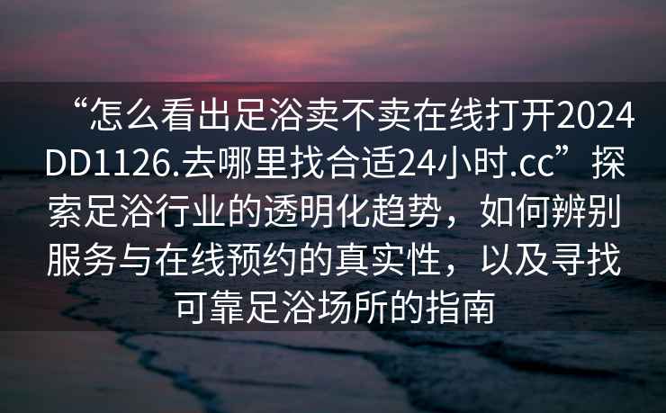 “怎么看出足浴賣不賣在線打開2024DD1126.去哪里找合適24小時.cc”探索足浴行業的透明化趨勢，如何辨別服務與在線預約的真實性，以及尋找可靠足浴場所的指南