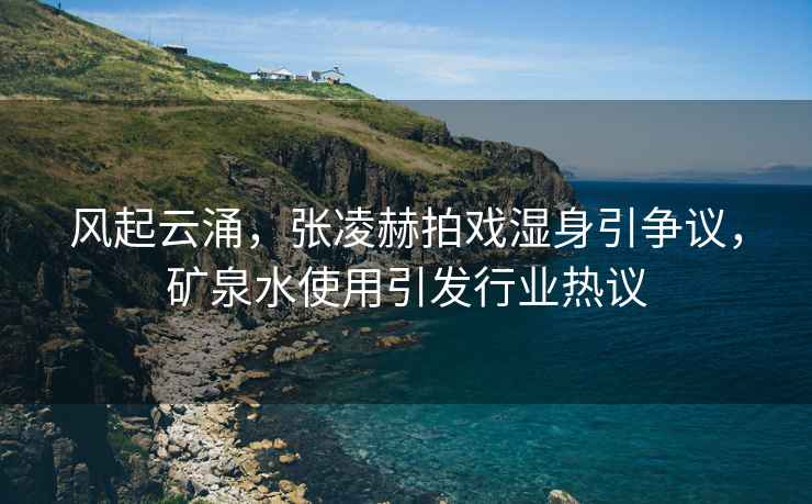 風起云涌，張凌赫拍戲濕身引爭議，礦泉水使用引發行業熱議