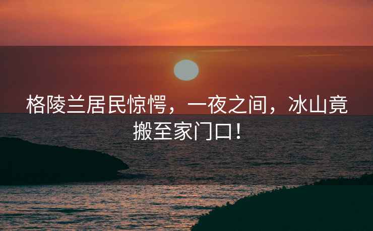格陵蘭居民驚愕，一夜之間，冰山竟搬至家門口！