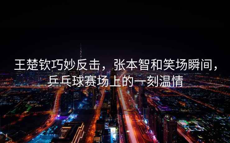 王楚欽巧妙反擊，張本智和笑場瞬間，乒乓球賽場上的一刻溫情