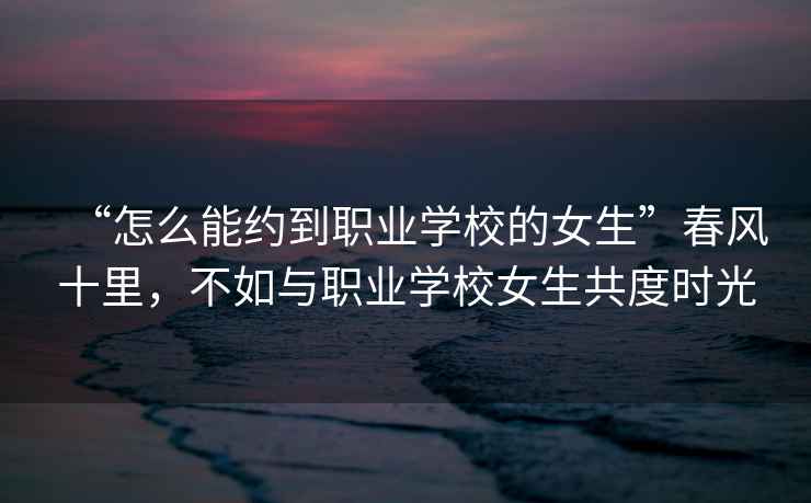 “怎么能約到職業學校的女生”春風十里，不如與職業學校女生共度時光