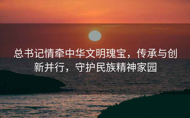 總書記情牽中華文明瑰寶，傳承與創新并行，守護民族精神家園