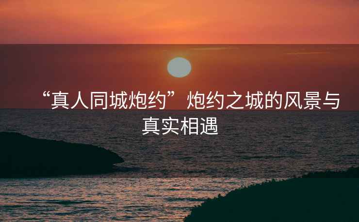 “真人同城炮約”炮約之城的風(fēng)景與真實相遇