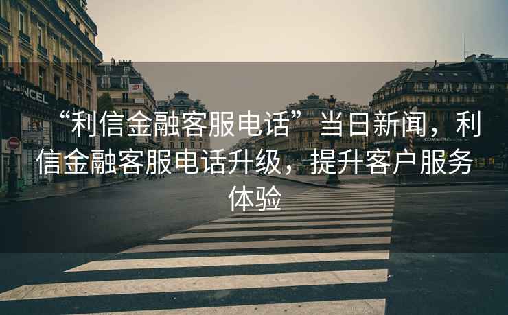 “利信金融客服電話”當日新聞，利信金融客服電話升級，提升客戶服務體驗