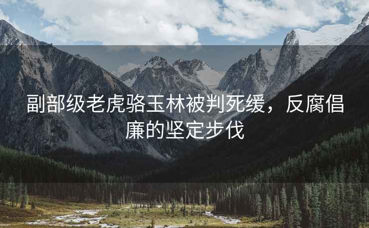 副部級老虎駱玉林被判死緩，反腐倡廉的堅定步伐