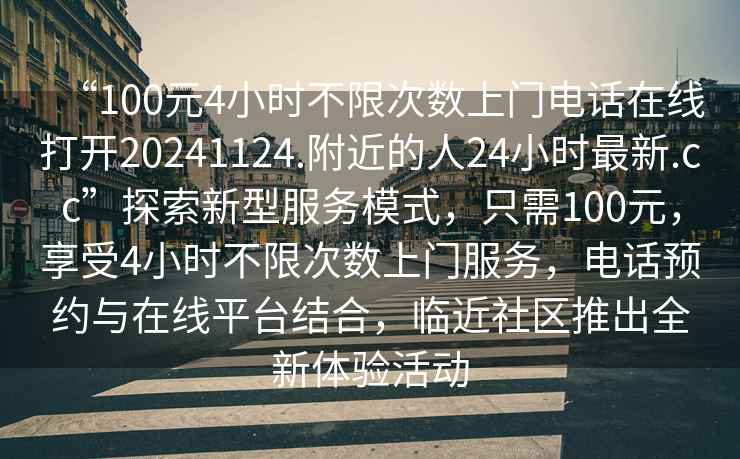 “100元4小時不限次數上門電話在線打開20241124.附近的人24小時最新.cc”探索新型服務模式，只需100元，享受4小時不限次數上門服務，電話預約與在線平臺結合，臨近社區推出全新體驗活動