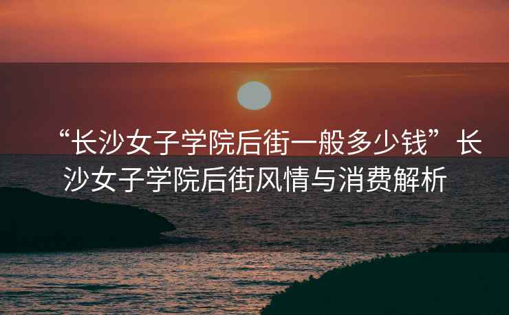 “長沙女子學(xué)院后街一般多少錢”長沙女子學(xué)院后街風(fēng)情與消費解析