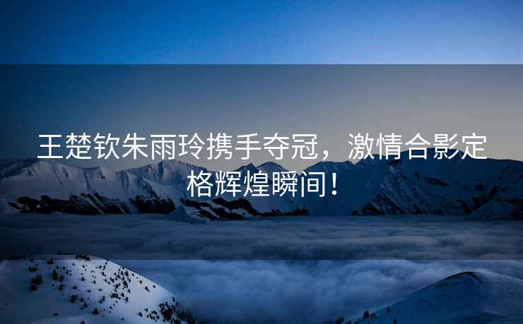 王楚欽朱雨玲攜手奪冠，激情合影定格輝煌瞬間！