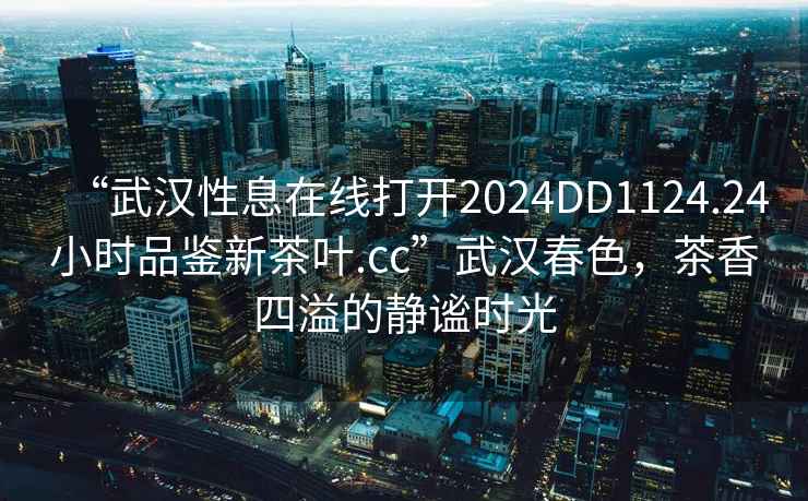 “武漢性息在線打開2024DD1124.24小時品鑒新茶葉.cc”武漢春色，茶香四溢的靜謐時光