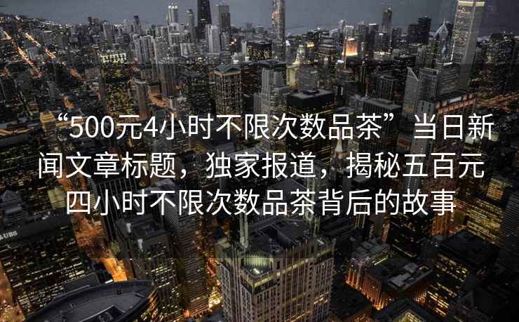 “500元4小時不限次數品茶”當日新聞文章標題，獨家報道，揭秘五百元四小時不限次數品茶背后的故事