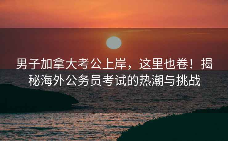 男子加拿大考公上岸，這里也卷！揭秘海外公務員考試的熱潮與挑戰