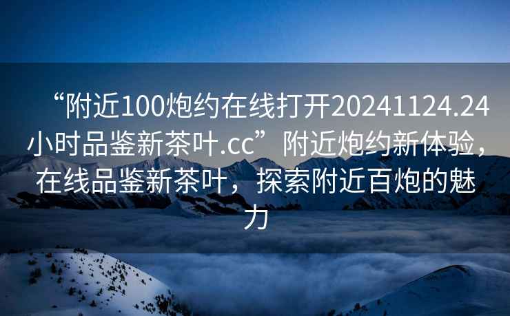 “附近100炮約在線打開20241124.24小時品鑒新茶葉.cc”附近炮約新體驗，在線品鑒新茶葉，探索附近百炮的魅力