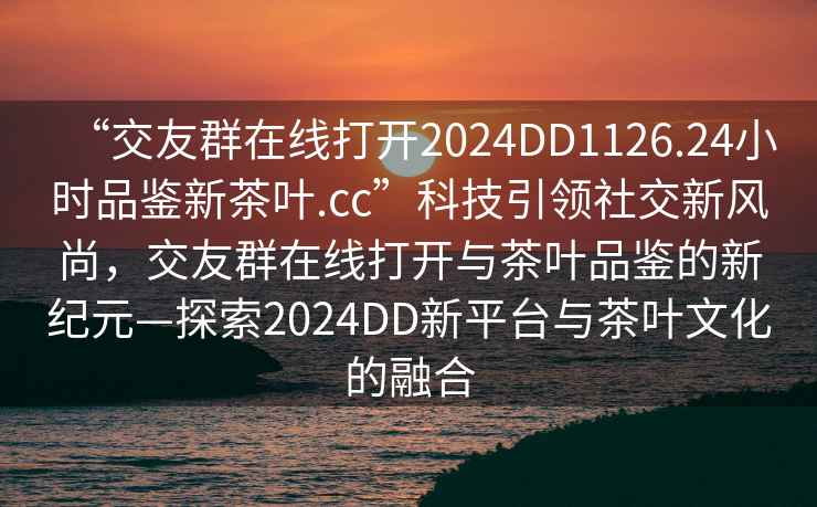 “交友群在線打開2024DD1126.24小時品鑒新茶葉.cc”科技引領社交新風尚，交友群在線打開與茶葉品鑒的新紀元—探索2024DD新平臺與茶葉文化的融合