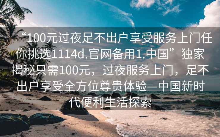 “100元過夜足不出戶享受服務(wù)上門任你挑選1114d.官網(wǎng)備用1.中國”獨(dú)家揭秘只需100元，過夜服務(wù)上門，足不出戶享受全方位尊貴體驗(yàn)—中國新時代便利生活探索