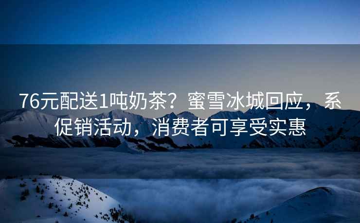 76元配送1噸奶茶？蜜雪冰城回應，系促銷活動，消費者可享受實惠