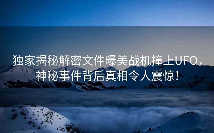 獨家揭秘解密文件曝美戰機撞上UFO，神秘事件背后真相令人震驚！
