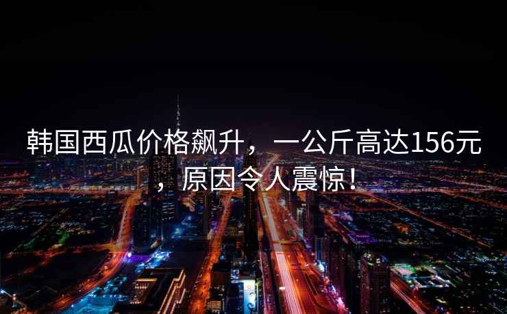 韓國西瓜價格飆升，一公斤高達156元，原因令人震驚！