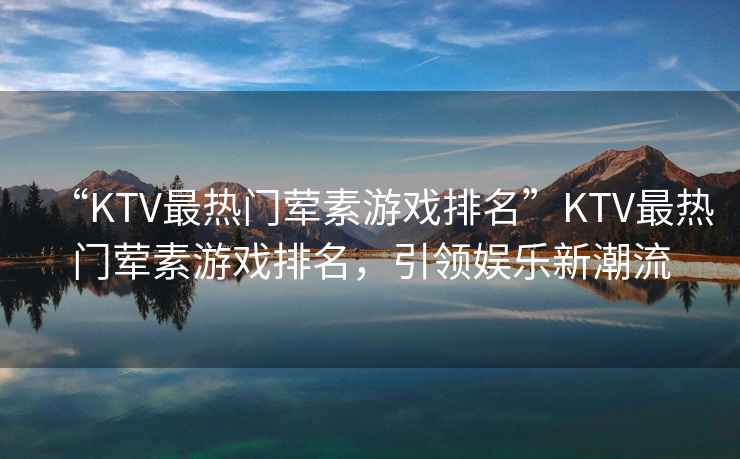 “KTV最熱門葷素游戲排名”KTV最熱門葷素游戲排名，引領娛樂新潮流