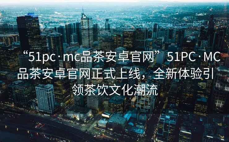 “51pc·mc品茶安卓官網”51PC·MC品茶安卓官網正式上線，全新體驗引領茶飲文化潮流