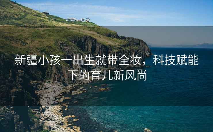 新疆小孩一出生就帶全妝，科技賦能下的育兒新風尚