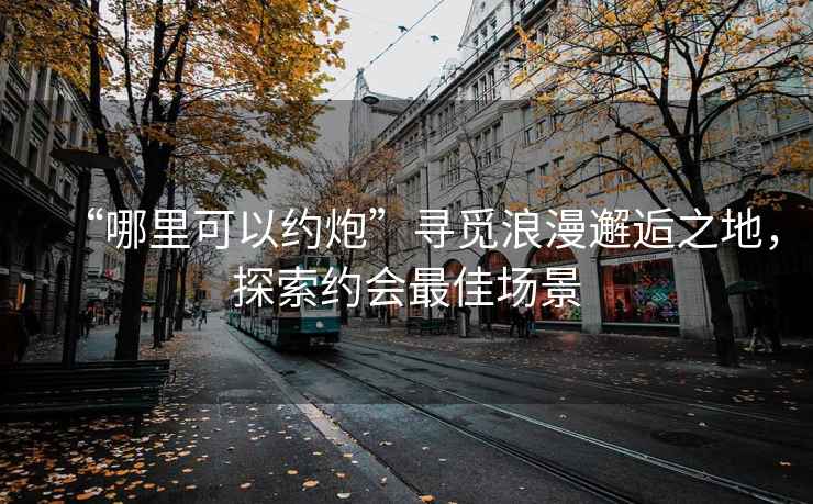 “哪里可以約炮”尋覓浪漫邂逅之地，探索約會最佳場景