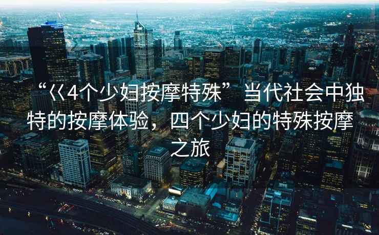“巜4個(gè)少婦按摩特殊”當(dāng)代社會(huì)中獨(dú)特的按摩體驗(yàn)，四個(gè)少婦的特殊按摩之旅