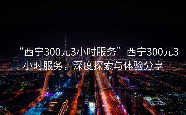 “西寧300元3小時服務(wù)”西寧300元3小時服務(wù)，深度探索與體驗分享