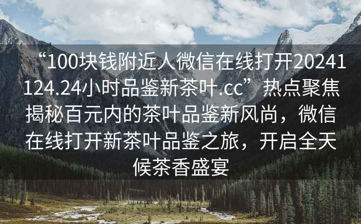 “100塊錢(qián)附近人微信在線打開(kāi)20241124.24小時(shí)品鑒新茶葉.cc”熱點(diǎn)聚焦揭秘百元內(nèi)的茶葉品鑒新風(fēng)尚，微信在線打開(kāi)新茶葉品鑒之旅，開(kāi)啟全天候茶香盛宴