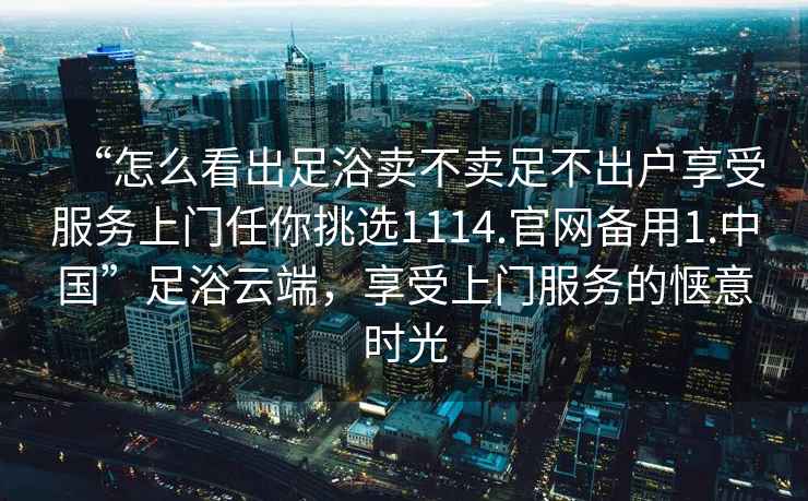 “怎么看出足浴賣不賣足不出戶享受服務上門任你挑選1114.官網備用1.中國”足浴云端，享受上門服務的愜意時光
