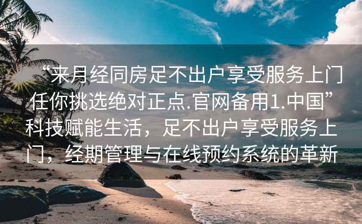 “來月經(jīng)同房足不出戶享受服務上門任你挑選絕對正點.官網(wǎng)備用1.中國”科技賦能生活，足不出戶享受服務上門，經(jīng)期管理與在線預約系統(tǒng)的革新