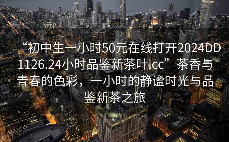 “初中生一小時50元在線打開2024DD1126.24小時品鑒新茶葉.cc”茶香與青春的色彩，一小時的靜謐時光與品鑒新茶之旅