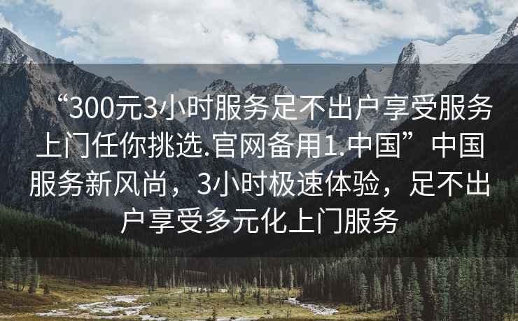 “300元3小時服務足不出戶享受服務上門任你挑選.官網備用1.中國”中國服務新風尚，3小時極速體驗，足不出戶享受多元化上門服務