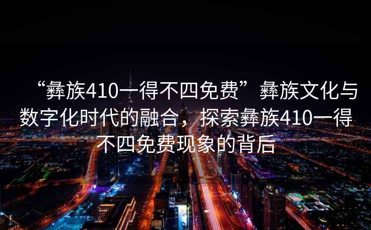 “彝族410一得不四免費”彝族文化與數字化時代的融合，探索彝族410一得不四免費現象的背后