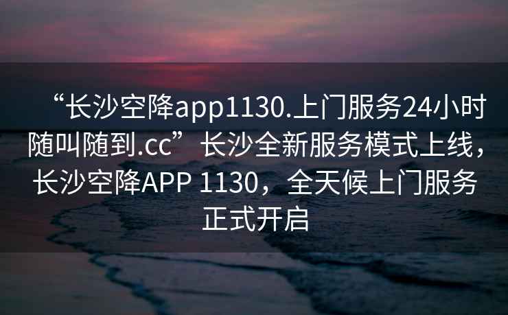 “長沙空降app1130.上門服務24小時隨叫隨到.cc”長沙全新服務模式上線，長沙空降APP 1130，全天候上門服務正式開啟